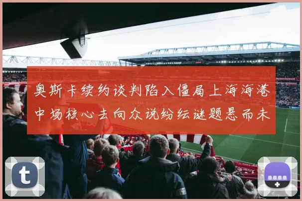 奥斯卡续约谈判陷入僵局上海海港中场核心去向众说纷纭谜题悬而未解