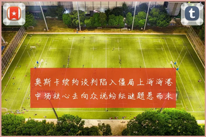 奥斯卡续约谈判陷入僵局上海海港中场核心去向众说纷纭谜题悬而未解