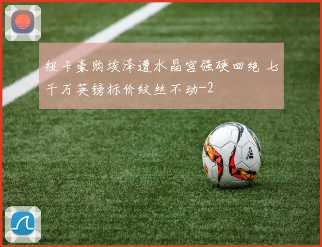纽卡豪购埃泽遭水晶宫强硬回绝 七千万英镑标价纹丝不动