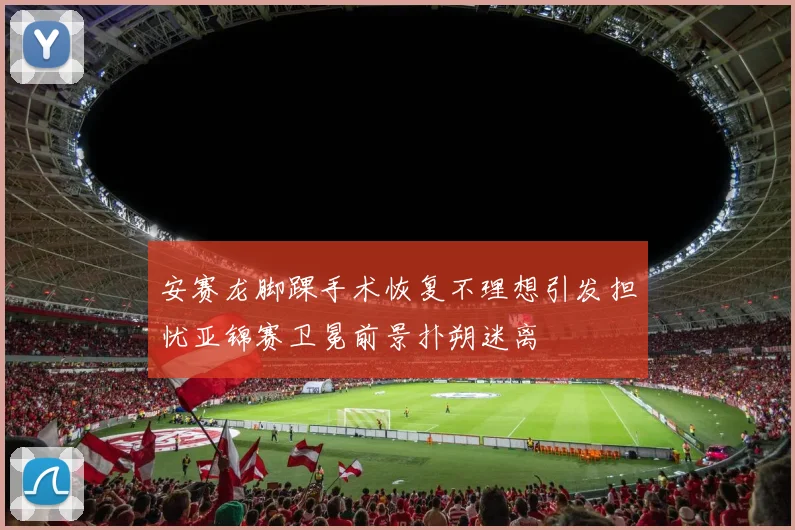 安赛龙脚踝手术恢复不理想引发担忧亚锦赛卫冕前景扑朔迷离
