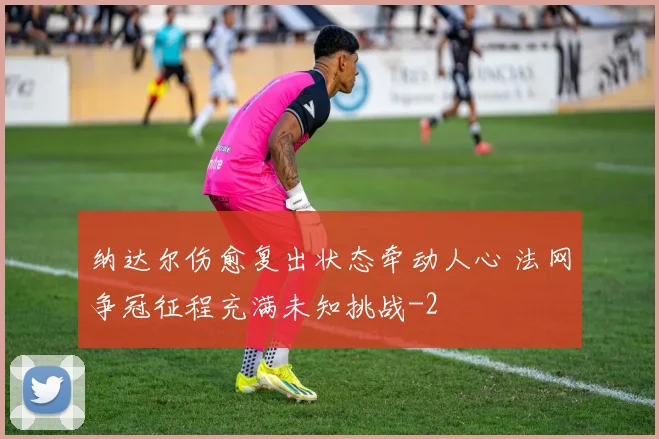 纳达尔伤愈复出状态牵动人心 法网争冠征程充满未知挑战
