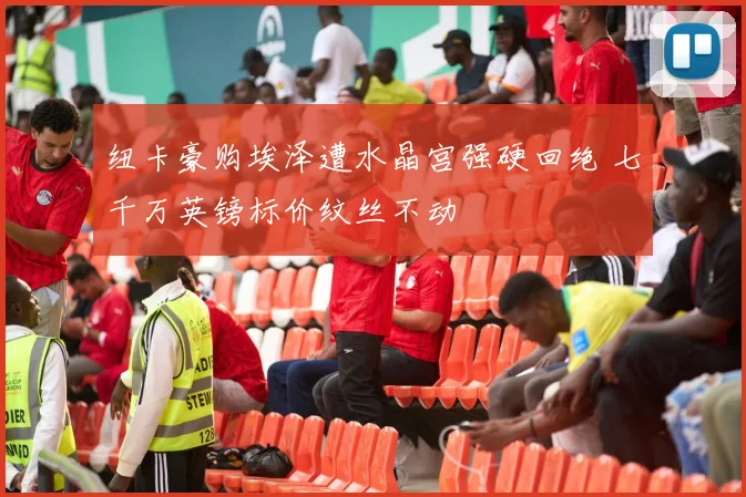 纽卡豪购埃泽遭水晶宫强硬回绝 七千万英镑标价纹丝不动