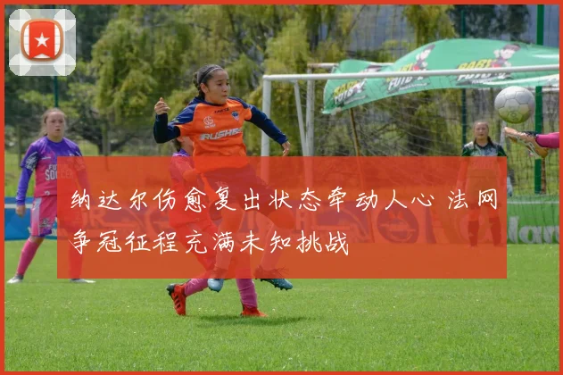 纳达尔伤愈复出状态牵动人心 法网争冠征程充满未知挑战