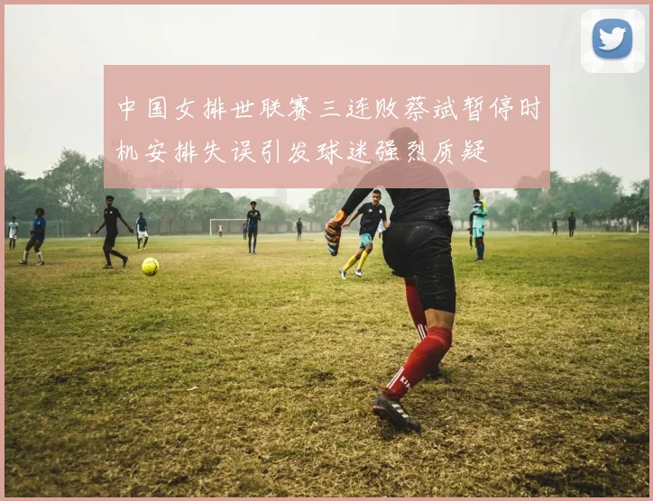 中国女排世联赛三连败蔡斌暂停时机安排失误引发球迷强烈质疑