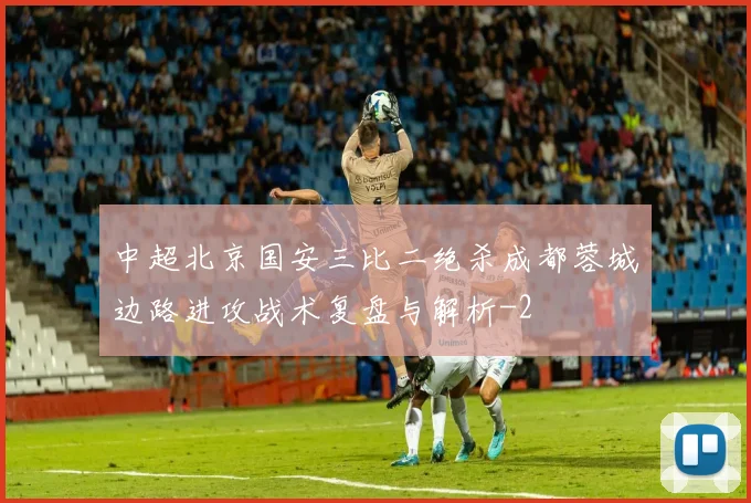 中超北京国安三比二绝杀成都蓉城边路进攻战术复盘与解析